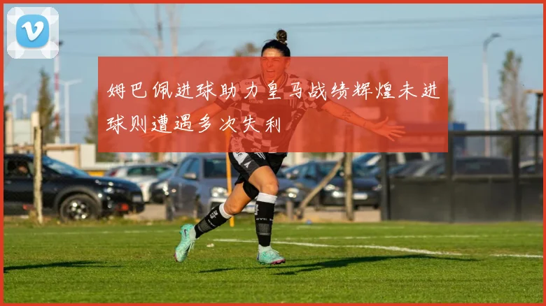 姆巴佩进球助力皇马战绩辉煌未进球则遭遇多次失利