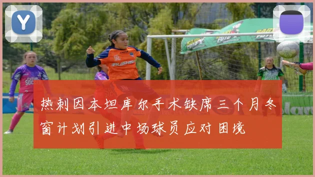 热刺因本坦库尔手术缺席三个月冬窗计划引进中场球员应对困境