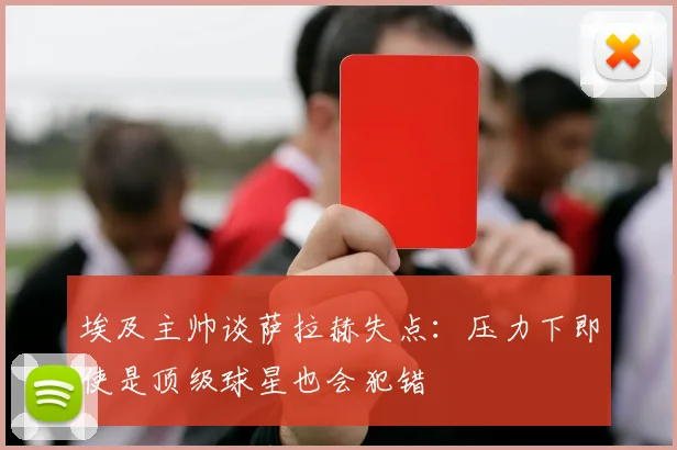 埃及主帅谈萨拉赫失点：压力下即使是顶级球星也会犯错