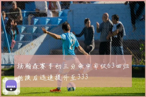 杨瀚森赛季初三分命中率仅63回归轮换后迅速提升至333