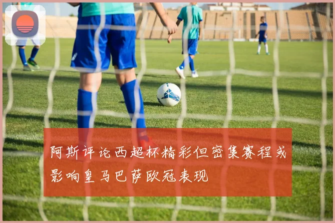 阿斯评论西超杯精彩但密集赛程或影响皇马巴萨欧冠表现