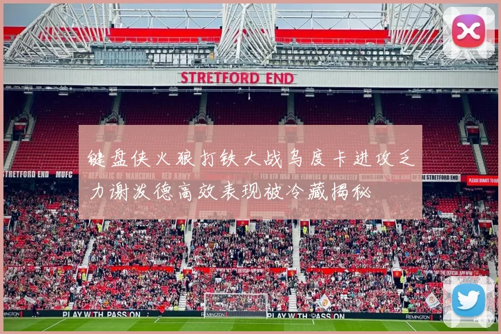 键盘侠火狼打铁大战乌度卡进攻乏力谢泼德高效表现被冷藏揭秘