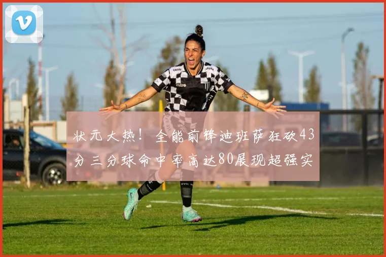 状元大热！全能前锋迪班萨狂砍43分三分球命中率高达80展现超强实力
